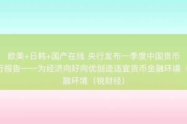 欧美+日韩+国产在线 央行发布一季度中国货币政策执行报告——为经济向好向优创造适宜货币金融环境（锐财经）