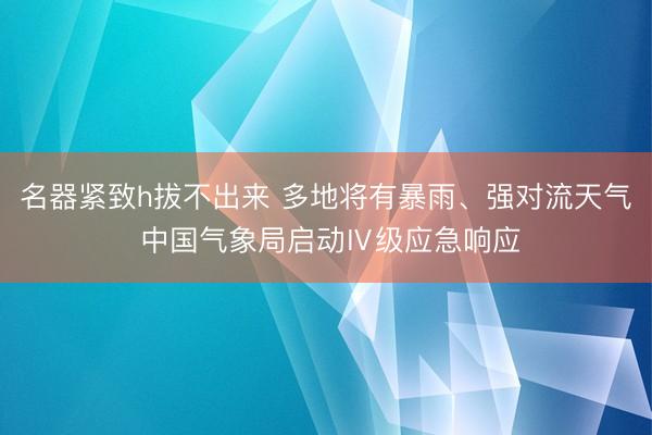 名器紧致h拔不出来 多地将有暴雨、强对流天气 中国气象局启动Ⅳ级应急响应