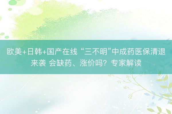 欧美+日韩+国产在线 “三不明”中成药医保清退来袭 会缺药、涨价吗?专家解读