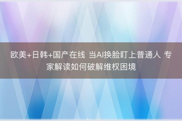 欧美+日韩+国产在线 当AI换脸盯上普通人 专家解读如何破解维权困境