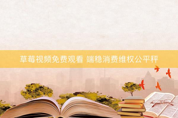 草莓视频免费观看 端稳消费维权公平秤