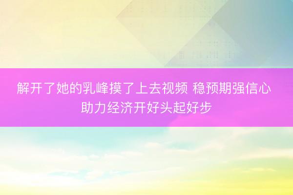 解开了她的乳峰摸了上去视频 稳预期强信心 助力经济开好头起好步