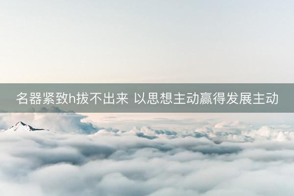 名器紧致h拔不出来 以思想主动赢得发展主动