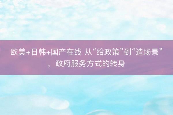 欧美+日韩+国产在线 从“给政策”到“造场景”，政府服务方式的转身