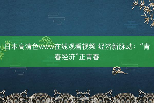 日本高清色www在线观看视频 经济新脉动：“青春经济”正青春