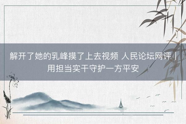 解开了她的乳峰摸了上去视频 人民论坛网评｜用担当实干守护一方平安