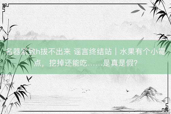 名器紧致h拔不出来 谣言终结站｜水果有个小霉点，挖掉还能吃……是真是假？