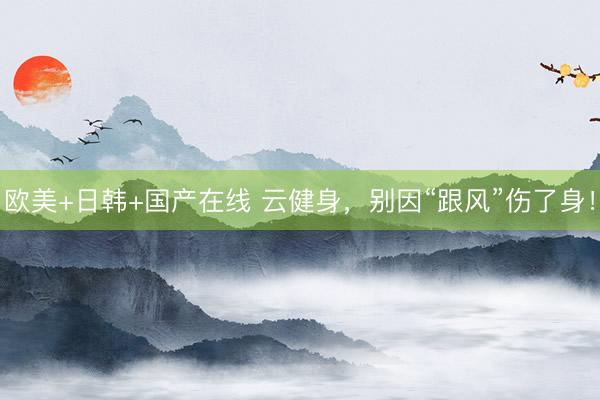 欧美+日韩+国产在线 云健身，别因“跟风”伤了身！