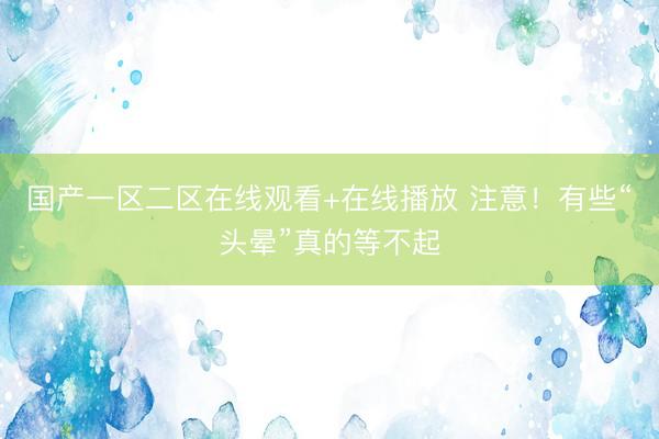 国产一区二区在线观看+在线播放 注意！有些“头晕”真的等不起