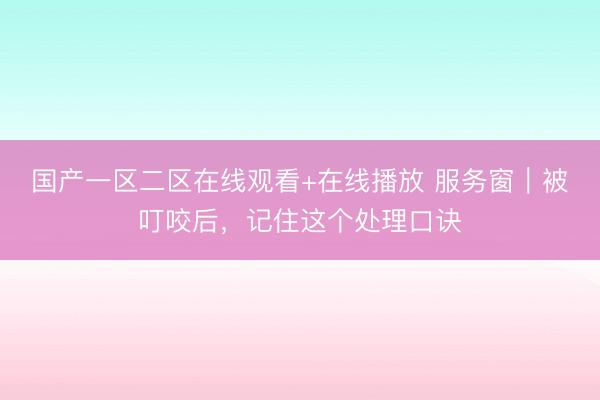 国产一区二区在线观看+在线播放 服务窗｜被叮咬后，记住这个处理口诀