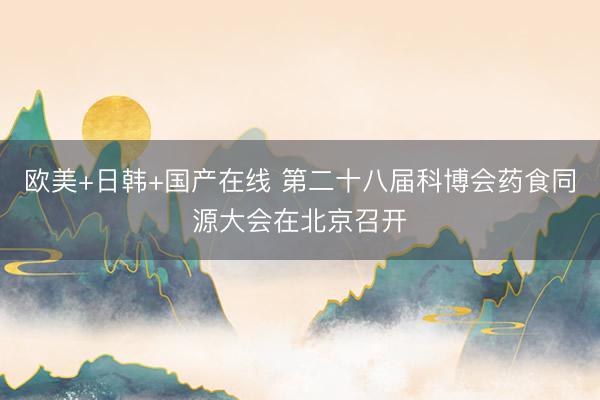 欧美+日韩+国产在线 第二十八届科博会药食同源大会在北京召开