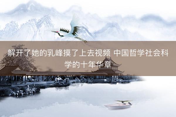 解开了她的乳峰摸了上去视频 中国哲学社会科学的十年华章
