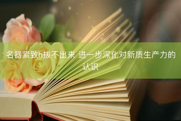 名器紧致h拔不出来 进一步深化对新质生产力的认识