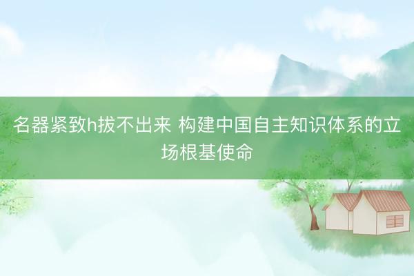 名器紧致h拔不出来 构建中国自主知识体系的立场根基使命