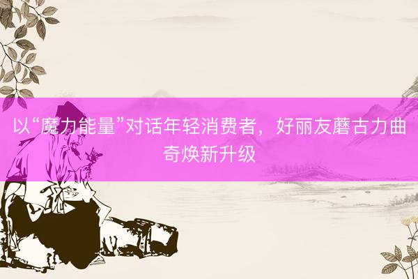 以“魔力能量”对话年轻消费者，好丽友蘑古力曲奇焕新升级