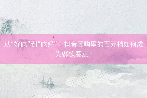 从“好吃”到“吃好”：抖音团购里的百元档如何成为餐饮赛点？