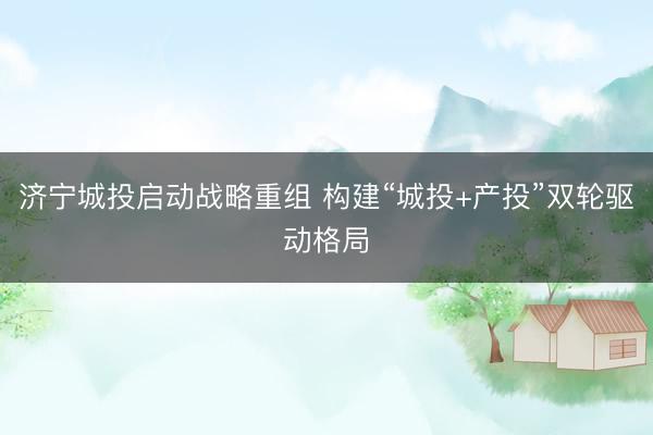 济宁城投启动战略重组 构建“城投+产投”双轮驱动格局
