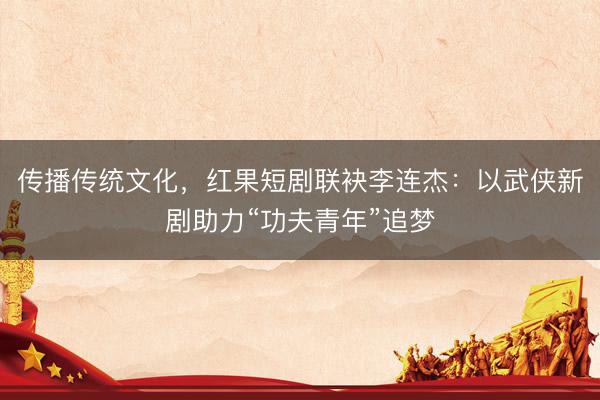 传播传统文化，红果短剧联袂李连杰：以武侠新剧助力“功夫青年”追梦
