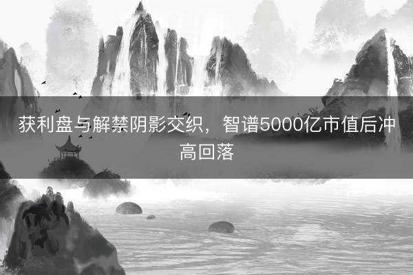 获利盘与解禁阴影交织，智谱5000亿市值后冲高回落