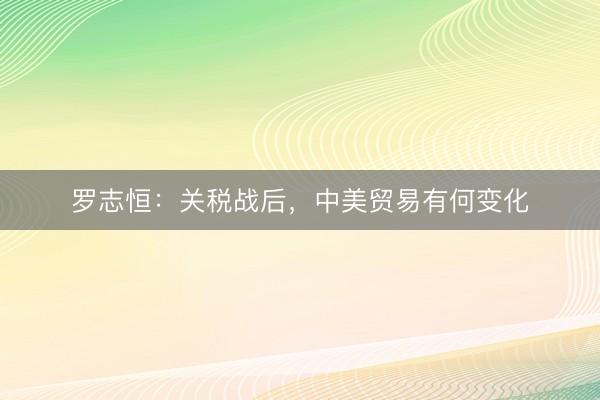 罗志恒：关税战后，中美贸易有何变化