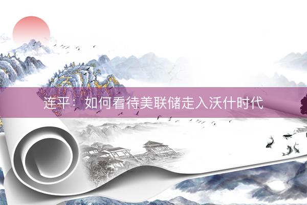 连平：如何看待美联储走入沃什时代