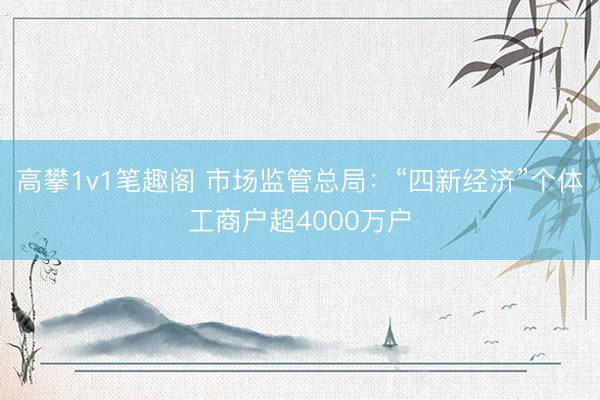 高攀1v1笔趣阁 市场监管总局：“四新经济”个体工商户超4000万户