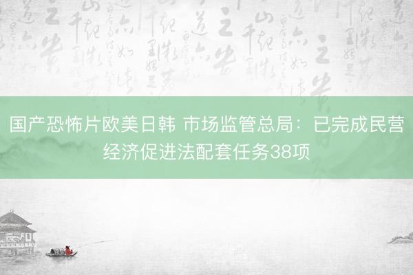 国产恐怖片欧美日韩 市场监管总局：已完成民营经济促进法配套任务38项