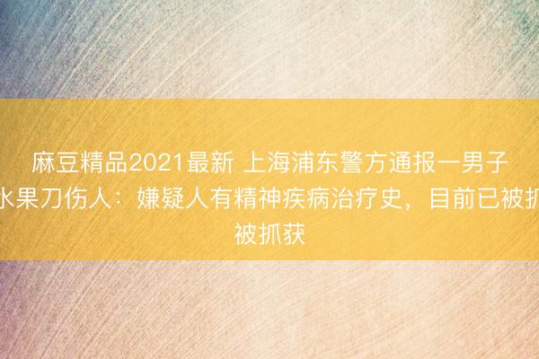 麻豆精品2021最新 上海浦东警方通报一男子持水果刀伤人：嫌疑人有精神疾病治疗史，目前已被抓获