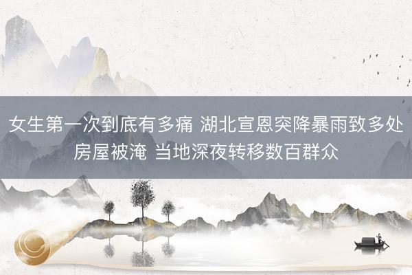 女生第一次到底有多痛 湖北宣恩突降暴雨致多处房屋被淹 当地深夜转移数百群众