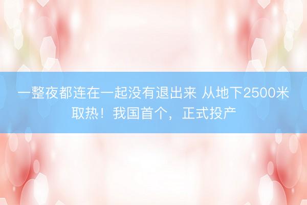 一整夜都连在一起没有退出来 从地下2500米取热！我国首个，正式投产