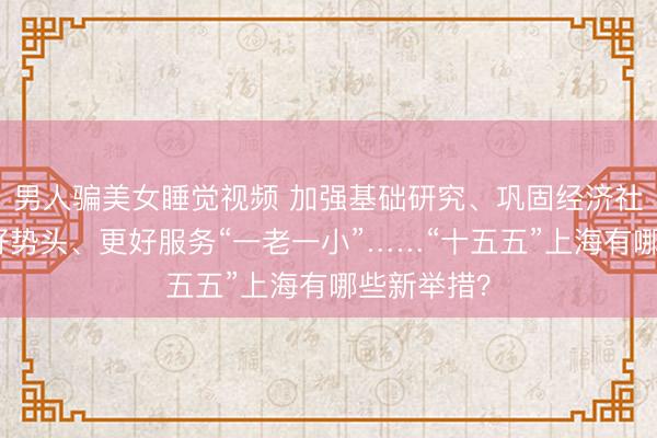 男人骗美女睡觉视频 加强基础研究、巩固经济社会发展良好势头、更好服务“一老一小”……“十五五”上海有哪些新举措？