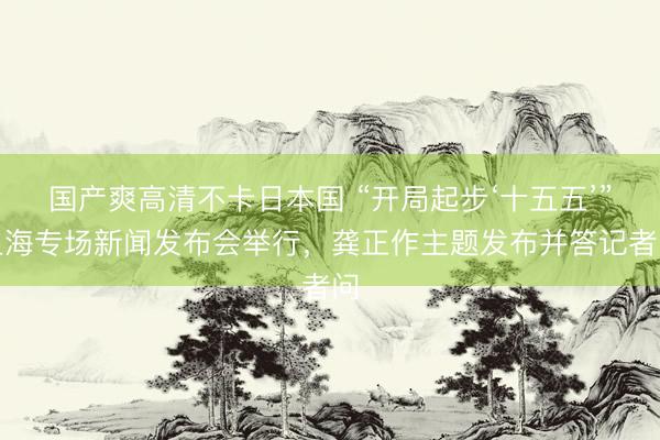 国产爽高清不卡日本国 “开局起步‘十五五’”上海专场新闻发布会举行，龚正作主题发布并答记者问