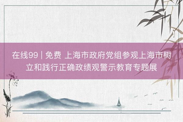 在线99 | 免费 上海市政府党组参观上海市树立和践行正确政绩观警示教育专题展