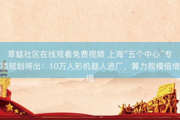草蜢社区在线观看免费视频 上海“五个中心”专项规划将出：10万人形机器人进厂，算力规模倍增