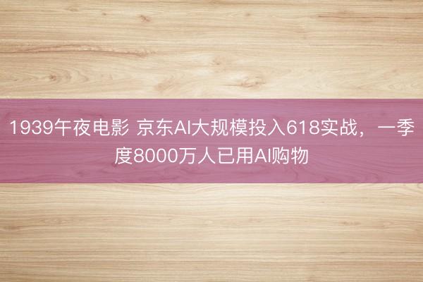 1939午夜电影 京东AI大规模投入618实战，一季度8000万人已用AI购物