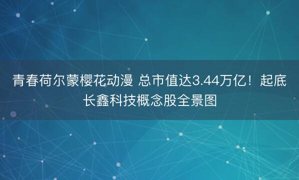 青春荷尔蒙樱花动漫 总市值达3.44万亿！起底长鑫科技概念股全景图