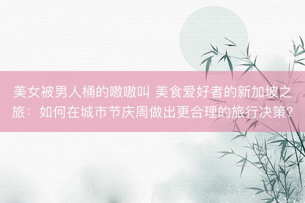 美女被男人桶的嗷嗷叫 美食爱好者的新加坡之旅：如何在城市节庆周做出更合理的旅行决策？