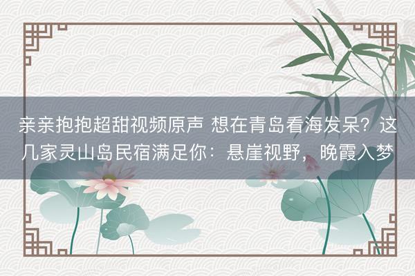 亲亲抱抱超甜视频原声 想在青岛看海发呆?这几家灵山岛民宿满足你:悬崖视野,晚霞入梦