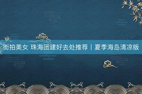街拍美女 珠海团建好去处推荐｜夏季海岛清凉版