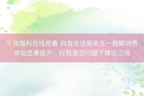 午夜福利在线观看 抖音生活服务五一假期消费体验显著提升：行程落空问题下降近三成