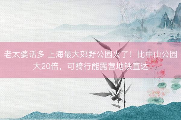 老太婆话多 上海最大郊野公园火了！比中山公园大20倍，可骑行能露营地铁直达