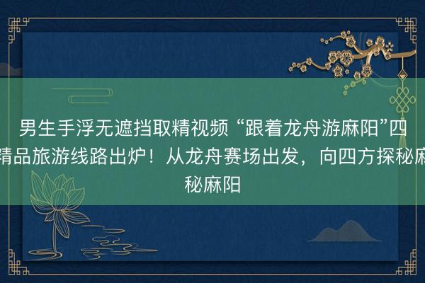 男生手浮无遮挡取精视频 “跟着龙舟游麻阳”四条精品旅游线路出炉！从龙舟赛场出发，向四方探秘麻阳