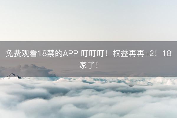 免费观看18禁的APP 叮叮叮！权益再再+2！18家了！