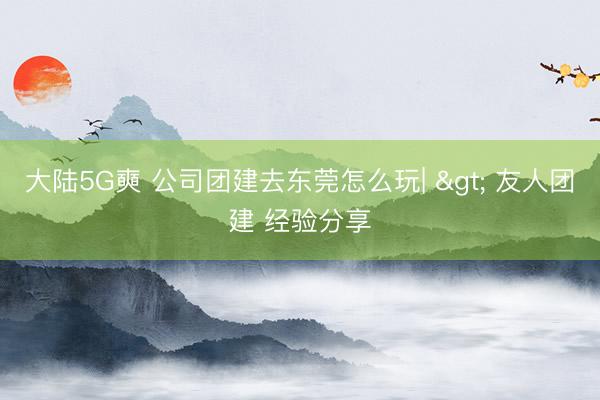 大陆5G奭 公司团建去东莞怎么玩| > 友人团建 经验分享
