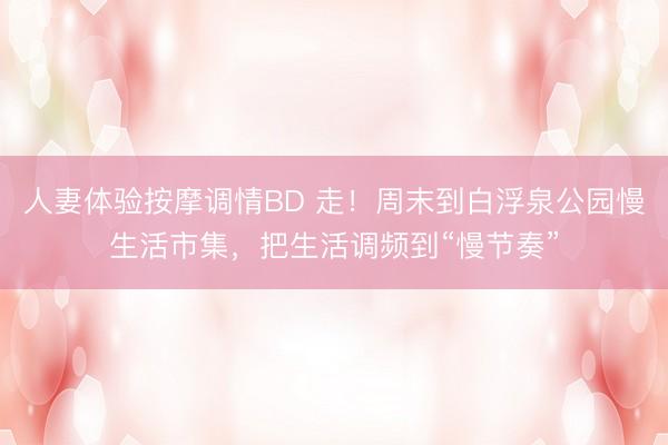 人妻体验按摩调情BD 走！周末到白浮泉公园慢生活市集，把生活调频到“慢节奏”