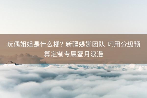 玩偶姐姐是什么梗? 新疆媞娜团队 巧用分级预算定制专属蜜月浪漫