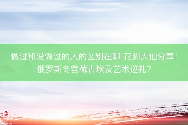 做过和没做过的人的区别在哪 花脚大仙分享：俄罗斯冬宫藏古埃及艺术巡礼7