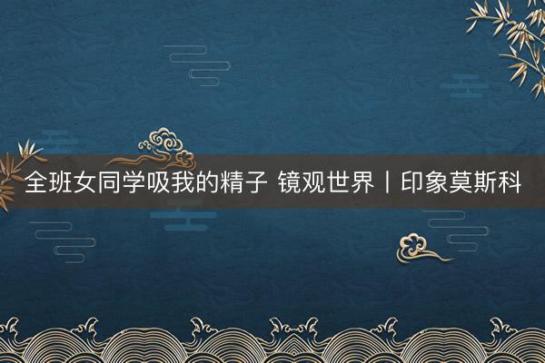 全班女同学吸我的精子 镜观世界丨印象莫斯科