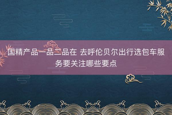 国精产品一品二品在 去呼伦贝尔出行选包车服务要关注哪些要点