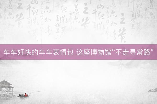 车车好快的车车表情包 这座博物馆“不走寻常路”